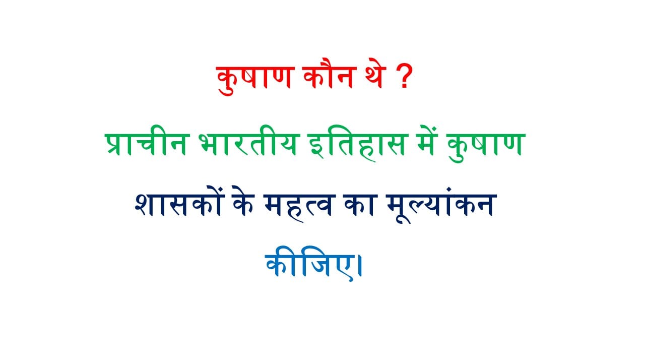 कुषाण कौन थे ? प्राचीन भारतीय इतिहास में कुषाण शासकों के महत्व का मूल्यांकन कीजिए।