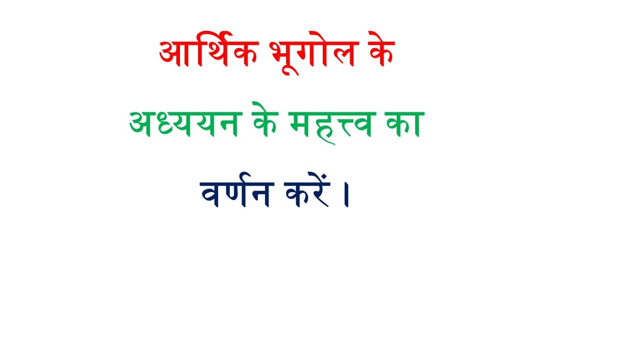 आर्थिक भूगोल के अध्ययन के महत्त्व का वर्णन करें ।